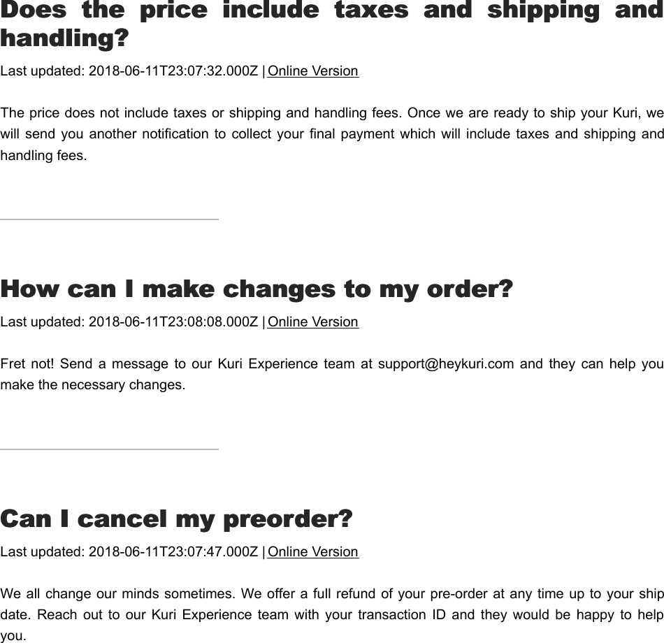 DDoes  the  price  include  taxes  and  shipping  andoes  the  price  include  taxes  and  shipping  andhandling?handling?Last updated: 2018-06-11T23:07:32.000Z | Online VersionThe price does not include taxes or shipping and handling fees. Once we are ready to ship your Kuri, wewill  send you  another  notification  to collect  your final  payment  which  will include  taxes and shipping  andhandling fees.HHow can I make changes to my order?ow can I make changes to my order?Last updated: 2018-06-11T23:08:08.000Z | Online VersionFret not!  Send  a  message  to our  Kuri  Experience team at  support@heykuri.com  and  they  can help youmake the necessary changes.CCan I cancel my preorder?an I cancel my preorder?Last updated: 2018-06-11T23:07:47.000Z | Online VersionWe all change our minds sometimes. We offer a full refund of your pre-order at any time up to your shipdate.  Reach  out  to our  Kuri  Experience  team  with  your  transaction  ID  and they  would  be  happy  to helpyou.II  didn&apos;t  receive  an  order  confirmation  email,  didn&apos;t  receive  an  order  confirmation  email,