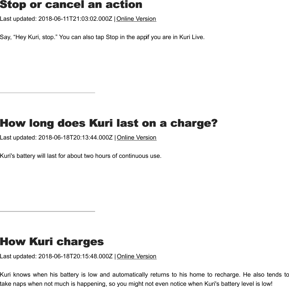 SStop or cancel an actiontop or cancel an actionLast updated: 2018-06-11T21:03:02.000Z | Online VersionSay, “Hey Kuri, stop.” You can also tap Stop in the app if you are in Kuri Live.HHow long does Kuri last on a charge?ow long does Kuri last on a charge?Last updated: 2018-06-18T20:13:44.000Z | Online VersionKuri&apos;s battery will last for about two hours of continuous use.HHow Kuri chargesow Kuri chargesLast updated: 2018-06-18T20:15:48.000Z | Online VersionKuri knows when  his battery is  low and  automatically returns to  his home  to  recharge.  He also  tends  totake naps when not much is happening, so you might not even notice when Kuri&apos;s battery level is low!HHow to turn Kuri on or offow to turn Kuri on or off