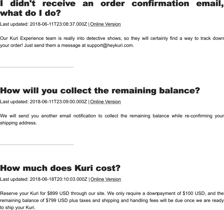 II  didn&apos;t  receive  an  order  confirmation  email,  didn&apos;t  receive  an  order  confirmation  email,what do I do?what do I do?Last updated: 2018-06-11T23:08:37.000Z | Online VersionOur  Kuri  Experience  team  is  really  into  detective  shows,  so  they  will  certainly  find  a  way  to  track  downyour order! Just send them a message at support@heykuri.com.HHow will you collect the remaining balance?ow will you collect the remaining balance?Last updated: 2018-06-11T23:09:00.000Z | Online VersionWe  will  send  you  another  email  notification  to  collect  the  remaining  balance  while  re-confirming  yourshipping address.HHow much does Kuri cost?ow much does Kuri cost?Last updated: 2018-06-18T20:10:03.000Z | Online VersionReserve your Kuri for $899 USD through our site. We only require a down payment of $100 USD, and theremaining balance of $799 USD plus taxes and shipping and handling fees will be due once we are readyto ship your Kuri.