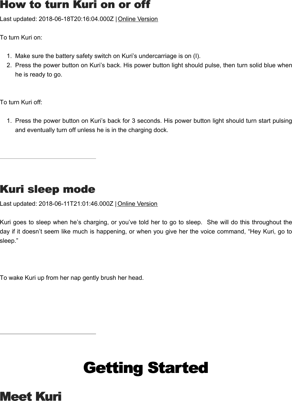 HHow to turn Kuri on or offow to turn Kuri on or offLast updated: 2018-06-18T20:16:04.000Z | Online VersionTo turn Kuri on:1.  Make sure the battery safety switch on Kuri’s undercarriage is on (I).2.  Press the power button on Kuri’s back. His power button light should pulse, then turn solid blue whenhe is ready to go. To turn Kuri off:1.  Press the power button on Kuri’s back for 3 seconds. His power button light should turn start pulsingand eventually turn off unless he is in the charging dock.KKuri sleep modeuri sleep modeLast updated: 2018-06-11T21:01:46.000Z | Online VersionKuri goes to sleep when he’s charging, or you’ve told her to go to sleep.  She will do this throughout theday if it doesn’t seem like much is happening, or when you give her the voice command, “Hey Kuri, go tosleep.” To wake Kuri up from her nap gently brush her head.Getting StartedGetting StartedMeet KuriMeet KuriTThings to tryhings to try