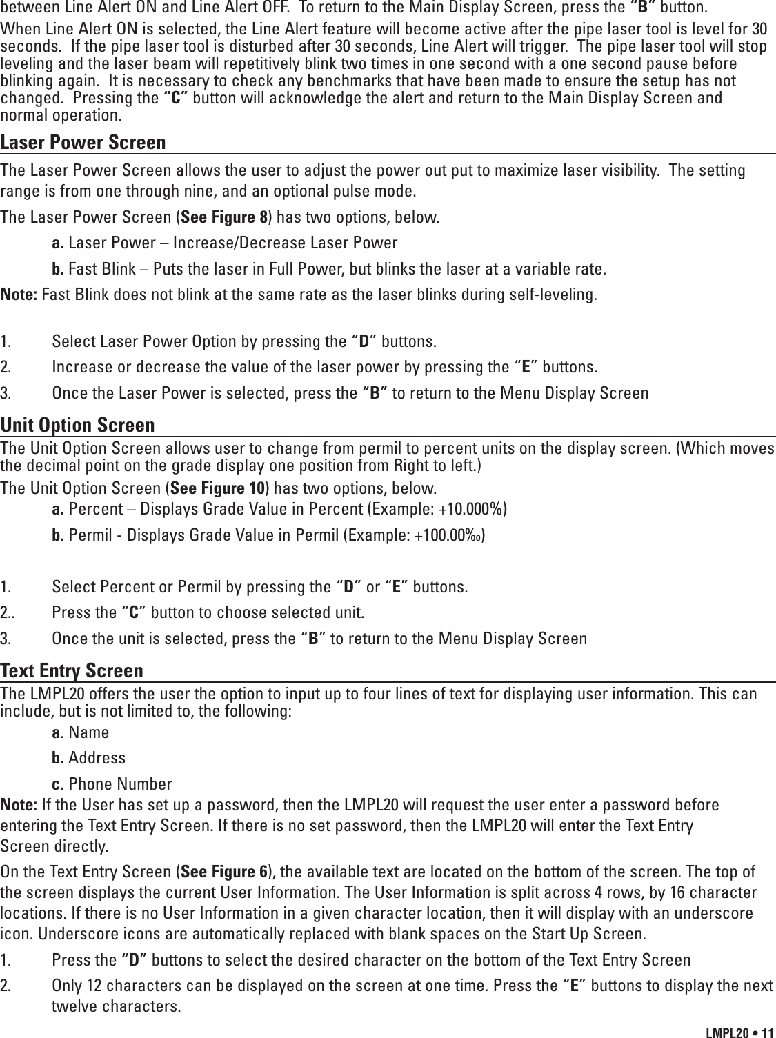 LMPL20 • 11between Line Alert ON and Line Alert OFF.  To return to the Main Display Screen, press the “B” button.When Line Alert ON is selected, the Line Alert feature will become active after the pipe laser tool is level for 30seconds.  If the pipe laser tool is disturbed after 30 seconds, Line Alert will trigger.  The pipe laser tool will stopleveling and the laser beam will repetitively blink two times in one second with a one second pause beforeblinking again.  It is necessary to check any benchmarks that have been made to ensure the setup has notchanged.  Pressing the “C” button will acknowledge the alert and return to the Main Display Screen and normal operation.  Laser Power ScreenThe Laser Power Screen allows the user to adjust the power out put to maximize laser visibility.  The settingrange is from one through nine, and an optional pulse mode.The Laser Power Screen (See Figure 8) has two options, below.a. Laser Power – Increase/Decrease Laser Powerb. Fast Blink – Puts the laser in Full Power, but blinks the laser at a variable rate.Note: Fast Blink does not blink at the same rate as the laser blinks during self-leveling.1.  Select Laser Power Option by pressing the “D” buttons.2.  Increase or decrease the value of the laser power by pressing the “E” buttons.3.  Once the Laser Power is selected, press the “B” to return to the Menu Display ScreenUnit Option ScreenThe Unit Option Screen allows user to change from permil to percent units on the display screen. (Which movesthe decimal point on the grade display one position from Right to left.)The Unit Option Screen (See Figure 10) has two options, below.a. Percent – Displays Grade Value in Percent (Example: +10.000%)b. Permil - Displays Grade Value in Permil (Example: +100.00‰)1.  Select Percent or Permil by pressing the “D” or “E” buttons.2..  Press the “C” button to choose selected unit.3.  Once the unit is selected, press the “B” to return to the Menu Display ScreenText Entry ScreenThe LMPL20 offers the user the option to input up to four lines of text for displaying user information. This caninclude, but is not limited to, the following:a. Name b. Addressc. Phone NumberNote: If the User has set up a password, then the LMPL20 will request the user enter a password beforeentering the Text Entry Screen. If there is no set password, then the LMPL20 will enter the Text Entry Screen directly.On the Text Entry Screen (See Figure 6), the available text are located on the bottom of the screen. The top ofthe screen displays the current User Information. The User Information is split across 4 rows, by 16 characterlocations. If there is no User Information in a given character location, then it will display with an underscoreicon. Underscore icons are automatically replaced with blank spaces on the Start Up Screen.1.  Press the “D” buttons to select the desired character on the bottom of the Text Entry Screen2.  Only 12 characters can be displayed on the screen at one time. Press the “E” buttons to display the nexttwelve characters.
