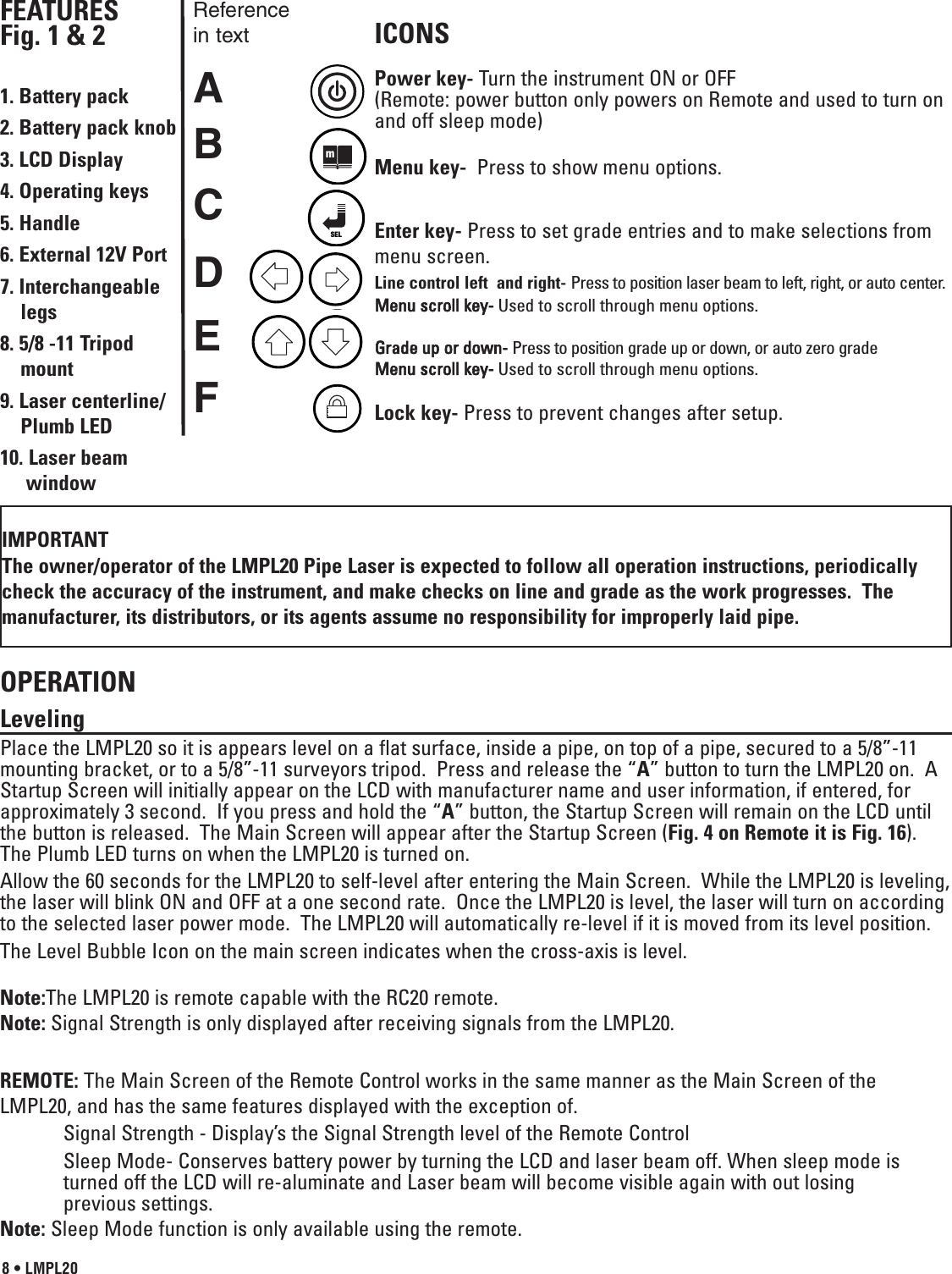 8 • LMPL20FEATURES Fig. 1 &amp; 21. Battery pack2. Battery pack knob3. LCD Display4. Operating keys5. Handle6. External 12V Port 7. Interchangeable legs 8. 5/8 -11 Tripod mount9. Laser centerline/Plumb LED10. Laser beam windowOPERATION Leveling Place the LMPL20 so it is appears level on a flat surface, inside a pipe, on top of a pipe, secured to a 5/8”-11mounting bracket, or to a 5/8”-11 surveyors tripod.  Press and release the “A” button to turn the LMPL20 on.  AStartup Screen will initially appear on the LCD with manufacturer name and user information, if entered, forapproximately 3 second.  If you press and hold the “A” button, the Startup Screen will remain on the LCD untilthe button is released.  The Main Screen will appear after the Startup Screen (Fig. 4 on Remote it is Fig. 16).The Plumb LED turns on when the LMPL20 is turned on.Allow the 60 seconds for the LMPL20 to self-level after entering the Main Screen.  While the LMPL20 is leveling,the laser will blink ON and OFF at a one second rate.  Once the LMPL20 is level, the laser will turn on accordingto the selected laser power mode.  The LMPL20 will automatically re-level if it is moved from its level position.The Level Bubble Icon on the main screen indicates when the cross-axis is level.Note:The LMPL20 is remote capable with the RC20 remote.Note: Signal Strength is only displayed after receiving signals from the LMPL20.REMOTE: The Main Screen of the Remote Control works in the same manner as the Main Screen of theLMPL20, and has the same features displayed with the exception of.Signal Strength - Display’s the Signal Strength level of the Remote ControlSleep Mode- Conserves battery power by turning the LCD and laser beam off. When sleep mode is turned off the LCD will re-aluminate and Laser beam will become visible again with out losing previous settings.  Note: Sleep Mode function is only available using the remote.ICONSPower key- Turn the instrument ON or OFF(Remote: power button only powers on Remote and used to turn onand off sleep mode)Menu key- Press to show menu options.Enter key- Press to set grade entries and to make selections frommenu screen. Line control left  and right- Press to position laser beam to left, right, or auto center.Menu scroll key-Used to scroll through menu options. Grade up or down- Press to position grade up or down, or auto zero gradeMenu scroll key-Used to scroll through menu options. Lock key- Press     to  prevent  changes  after  setup.     ABCDEFReferencein textIMPORTANTThe owner/operator of the LMPL20 Pipe Laser is expected to follow all operation instructions, periodicallycheck the accuracy of the instrument, and make checks on line and grade as the work progresses.  Themanufacturer, its distributors, or its agents assume no responsibility for improperly laid pipe.mSEL