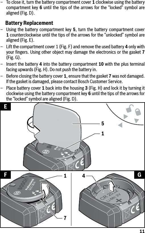 11–  To close it, turn the battery compartment cover 1 clockwise using the battery compartment key 6 until the tips of the arrows for the “locked” symbol are aligned (Fig. D).Battery Replacement–  Using the battery compartment key 5, turn the battery compartment cover 1 counterclockwise until the tips of the arrows for the “unlocked” symbol are aligned (Fig. E).–  Lift the compartment cover 1 (Fig. F) and remove the used battery 4 only with your ﬁngers. Using other object may damage the electronics or the gasket 7 (Fig. G).–  Insert the battery 4 into the battery compartment 10 with the plus terminal facing upwards (Fig. H). Do not push the battery in.–  Before closing the battery cover 1, ensure that the gasket 7 was not damaged. If the gasket is damaged, please contact Bosch Customer Service.–  Place battery cover 1 back into the housing 3 (Fig. H) and lock it by turning it clockwise using the battery compartment key 6 until the tips of the arrows for the “locked” symbol are aligned (Fig. D).15EF G417