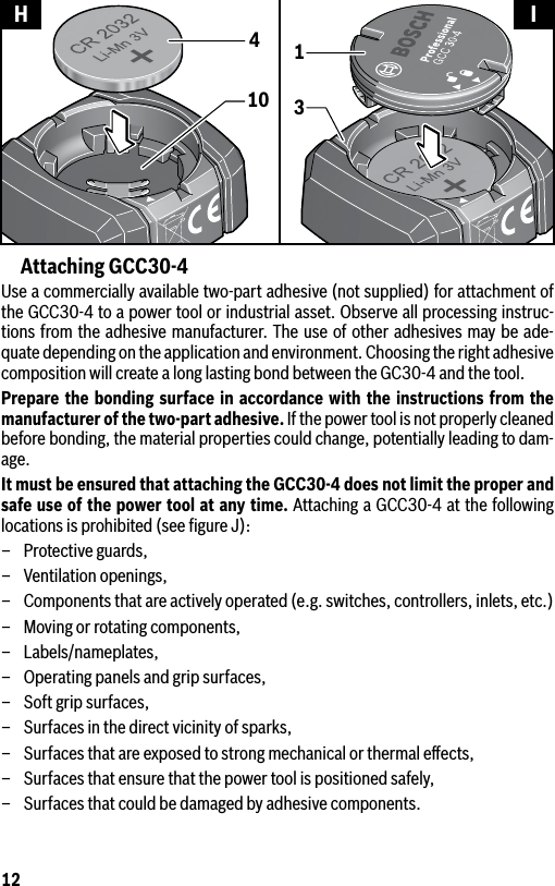 12Attaching GCC30-4Use a commercially available two-part adhesive (not supplied) for attachment of the GCC30-4 to a power tool or industrial asset. Observe all processing instruc-tions from the adhesive manufacturer. The use of other adhesives may be ade-quate depending on the application and environment. Choosing the right adhesive composition will create a long lasting bond between the GC30-4 and the tool.Prepare the bonding surface in accordance with the instructions from the manufacturer of the two-part adhesive. If the power tool is not properly cleaned before bonding, the material properties could change, potentially leading to dam-age.It must be ensured that attaching the GCC30-4 does not limit the proper and safe use of the power tool at any time. Attaching a GCC30-4 at the following locations is prohibited (see ﬁgure J):–  Protective guards,–  Ventilation openings,–  Components that are actively operated (e.g. switches, controllers, inlets, etc.)–  Moving or rotating components,– Labels/nameplates,–  Operating panels and grip surfaces,–  Soft grip surfaces,–  Surfaces in the direct vicinity of sparks,–  Surfaces that are exposed to strong mechanical or thermal eﬀects,–  Surfaces that ensure that the power tool is positioned safely,–  Surfaces that could be damaged by adhesive components.10431H I
