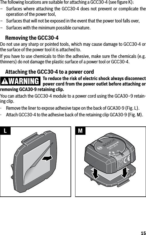 15The following locations are suitable for attaching a GCC30-4 (see ﬁgure K):–  Surfaces where attaching the GCC30-4 does not prevent or complicate the operation of the power tool,–  Surfaces that will not be exposed in the event that the power tool falls over,–  Surfaces with the minimum possible curvature.Removing the GCC30-4Do not use any sharp or pointed tools, which may cause damage to GCC30-4 or the surface of the power tool it is attached to. If you have to use chemicals to thin the adhesive, make sure the chemicals (e.g. thinners) do not damage the plastic surface of a power tool or GCC30-4.Attaching the GCC30-4 to a power cordTo reduce the risk of electric shock always disconnect power cord from the power outlet before attaching or removing GCA30-9 retaining clip.You can attach the GCC30-4 module to a power cord using the GCA30–9 retain-ing clip.-  Remove the liner to expose adhesive tape on the back of GCA30-9 (Fig. L).-  Attach GCC30-4 to the adhesive back of the retaining clip GCA30-9 (Fig. M).L M