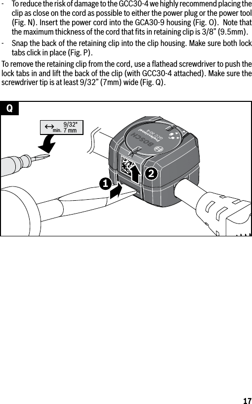 17min. 9/32&quot;7 mm12↔Q-  To reduce the risk of damage to the GCC30-4 we highly recommend placing the clip as close on the cord as possible to either the power plug or the power tool (Fig. N). Insert the power cord into the GCA30-9 housing (Fig. O).  Note that the maximum thickness of the cord that ﬁts in retaining clip is 3/8” (9.5mm).-  Snap the back of the retaining clip into the clip housing. Make sure both lock tabs click in place (Fig. P).To remove the retaining clip from the cord, use a ﬂathead screwdriver to push the lock tabs in and lift the back of the clip (with GCC30-4 attached). Make sure the screwdriver tip is at least 9/32” (7mm) wide (Fig. Q).