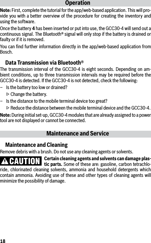 18OperationNote: First, complete the tutorial for the app/web-based application. This will pro-vide you with a better overview of the procedure for creating the inventory and using the software.Once the battery 4 has been inserted or put into use, the GCC30-4 will send out a continuous signal. The Bluetooth® signal will only stop if the battery is drained or faulty or if it is removed.You can ﬁnd further information directly in the app/web-based application from Bosch.Data Transmission via Bluetooth®The transmission interval of the GCC30-4 is eight seconds. Depending on am-bient conditions, up to three transmission intervals may be required before the GCC30-4 is detected. If the GCC30-4 is not detected, check the following:–  Is the battery too low or drained?  ▷ Change the battery.–  Is the distance to the mobile terminal device too great?  ▷ Reduce the distance between the mobile terminal device and the GCC30-4.Note: During initial set-up, GCC30-4 modules that are already assigned to a power tool are not displayed or cannot be connected.Maintenance and ServiceMaintenance and CleaningRemove debris with a brush. Do not use any cleaning agents or solvents.Certain cleaning agents and solvents can damage plas-tic parts. Some of these are: gasoline, carbon tetrachlo-ride, chlorinated cleaning solvents, ammonia and household detergents which contain ammonia. Avoiding use of these and other types of cleaning agents will minimize the possibility of damage.