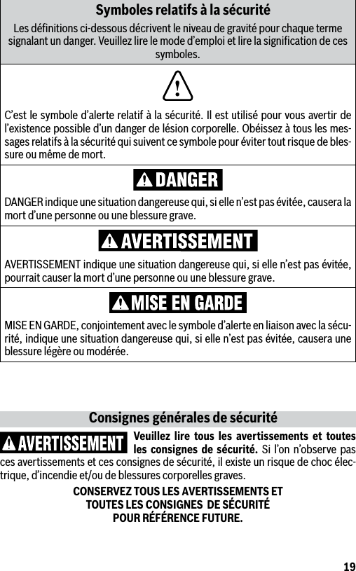 19Symboles relatifs à la sécuritéLes déﬁnitions ci-dessous décrivent le niveau de gravité pour chaque terme signalant un danger. Veuillez lire le mode d’emploi et lire la signiﬁcation de ces symboles.!C’est le symbole d’alerte relatif à la sécurité. Il est utilisé pour vous avertir de l’existence possible d’un danger de lésion corporelle. Obéissez à tous les mes-sages relatifs à la sécurité qui suivent ce symbole pour éviter tout risque de bles-sure ou même de mort.DANGER indique une situation dangereuse qui, si elle n’est pas évitée, causera la mort d’une personne ou une blessure grave.AVERTISSEMENT indique une situation dangereuse qui, si elle n’est pas évitée, pourrait causer la mort d’une personne ou une blessure grave.MISE EN GARDE, conjointement avec le symbole d’alerte en liaison avec la sécu-rité, indique une situation dangereuse qui, si elle n’est pas évitée, causera une blessure légère ou modérée.Consignes générales de sécuritéVeuillez lire tous les avertissements et toutes les consignes de sécurité. Si l’on n’observe pas ces avertissements et ces consignes de sécurité, il existe un risque de choc élec-trique, d’incendie et/ou de blessures corporelles graves.CONSERVEZ TOUS LES AVERTISSEMENTS ET  TOUTES LES CONSIGNES  DE SÉCURITÉ  POUR RÉFÉRENCE FUTURE.