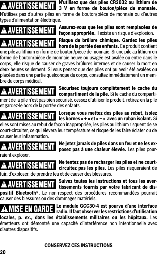 20N’utilisez que des piles CR2032 au lithium de 3 V en forme de bouton/pièce de monnaie. N’utilisez pas d’autres piles en forme de bouton/pièce de monnaie ou d’autres types d’alimentation électrique.Assurez-vous que les piles sont remplacées de façon appropriée. Il existe un risque d’explosion.Risque de brûlure chimique. Gardez les piles hors de la portée des enfants. Ce produit contient une pile au lithium en forme de bouton/pièce de monnaie. Si une pile au lithium en forme de bouton/pièce de monnaie neuve ou usagée est avalée ou entre dans le corps, elle risque de causer de graves brûlures internes et de causer la mort en deux heures seulement. Si vous pensez que des piles ont pu avoir été avalées ou placées dans une partie quelconque du corps, consultez immédiatement un mem-bre du corps médical.Sécurisez toujours complètement le cache du compartiment de la pile. Si le cache du comparti-ment de la pile n’est pas bien sécurisé, cessez d’utiliser le produit, retirez-en la pile et gardez-le hors de la portée des enfants.Lorsque vous mettez des piles au rebut, isolez les bornes « + » et « ‒ »  avec un ruban isolant. Si elles sont mises au rebut de façon inappropriée, les piles au lithium risquent de se court-circuiter, ce qui élèvera leur température et risque de les faire éclater ou de causer leur inﬂammation.Ne jetez jamais de piles dans un feu et ne les ex-posez pas à une chaleur élevée. Les piles pour-raient exploser.Ne tentez pas de recharger les piles et ne court-circuitez pas les piles. Les piles risqueraient de fuir, d’exploser, de prendre feu et de causer des blessures.Suivez toutes les instructions et tous les aver-tissements fournis par votre fabricant de dis-positif Bluetooth®. Le non-respect des procédures recommandées pourrait causer des blessures ou des dommages matériels.Le module GCC30-4 est pourvu d’une interface radio. Il faut observer les restrictions d’utilisation locales, p. ex., dans les établissements militaires ou les hôpitaux. Les émetteurs ont démontré une capacité d’interférence non intentionnelle avec d’autres dispositifs.CONSERVEZ CES INSTRUCTIONS