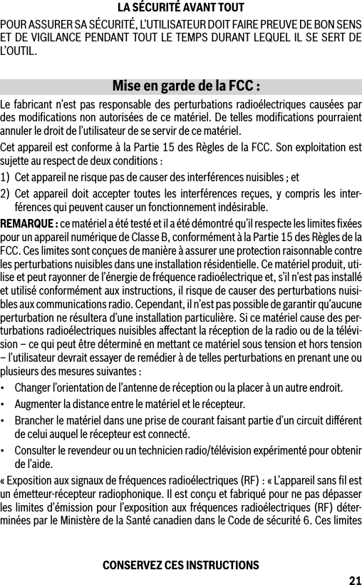 21LA SÉCURITÉ AVANT TOUTPOUR ASSURER SA SÉCURITÉ, L’UTILISATEUR DOIT FAIRE PREUVE DE BON SENS ET DE VIGILANCE PENDANT TOUT LE TEMPS DURANT LEQUEL IL SE SERT DE L’OUTIL.Mise en garde de la FCC :Le fabricant n’est pas responsable des perturbations radioélectriques causées par des modiﬁcations non autorisées de ce matériel. De telles modiﬁcations pourraient annuler le droit de l’utilisateur de se servir de ce matériel.Cet appareil est conforme à la Partie 15 des Règles de la FCC. Son exploitation est sujette au respect de deux conditions :1)  Cet appareil ne risque pas de causer des interférences nuisibles ; et2) Cet appareil doit accepter toutes les interférences reçues, y compris les inter-férences qui peuvent causer un fonctionnement indésirable.REMARQUE : ce matériel a été testé et il a été démontré qu’il respecte les limites ﬁxées pour un appareil numérique de Classe B, conformément à la Partie 15 des Règles de la FCC. Ces limites sont conçues de manière à assurer une protection raisonnable contre les perturbations nuisibles dans une installation résidentielle. Ce matériel produit, uti-lise et peut rayonner de l’énergie de fréquence radioélectrique et, s’il n’est pas installé et utilisé conformément aux instructions, il risque de causer des perturbations nuisi-bles aux communications radio. Cependant, il n’est pas possible de garantir qu’aucune perturbation ne résultera d’une installation particulière. Si ce matériel cause des per-turbations radioélectriques nuisibles aﬀectant la réception de la radio ou de la télévi-sion – ce qui peut être déterminé en mettant ce matériel sous tension et hors tension – l’utilisateur devrait essayer de remédier à de telles perturbations en prenant une ou plusieurs des mesures suivantes :• Changerl’orientationdel’antennederéceptionoulaplaceràunautreendroit.• Augmenterladistanceentrelematérieletlerécepteur.• Brancherlematérieldansuneprisedecourantfaisantpartied’uncircuitdiérentde celui auquel le récepteur est connecté.• Consulterlerevendeurouuntechnicienradio/télévisionexpérimentépourobtenirde l’aide.« Exposition aux signaux de fréquences radioélectriques (RF) : « L’appareil sans ﬁl est un émetteur-récepteur radiophonique. Il est conçu et fabriqué pour ne pas dépasser les limites d’émission pour l’exposition aux fréquences radioélectriques (RF) déter-minées par le Ministère de la Santé canadien dans le Code de sécurité 6. Ces limites CONSERVEZ CES INSTRUCTIONS