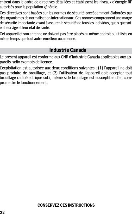 22entrent dans le cadre de directives détaillées et établissent les niveaux d’énergie RF autorisés pour la population générale.Ces directives sont basées sur les normes de sécurité précédemment élaborées par des organismes de normalisation internationaux. Ces normes comprennent une marge de sécurité importante visant à assurer la sécurité de tous les individus, quels que soi-ent leur âge et leur état de santé.Cet appareil et son antenne ne doivent pas être placés au même endroit ou utilisés en même temps que tout autre émetteur ou antenne.Industrie CanadaLe présent appareil est conforme aux CNR d’Industrie Canada applicables aux ap-pareils radio exempts de licence. L’exploitation est autorisée aux deux conditions suivantes : (1) l’appareil ne doit pas produire de brouillage, et (2) l’utilisateur de l’appareil doit accepter tout brouillage radioélectrique subi, même si le brouillage est susceptible d’en com-promettre le fonctionnement.CONSERVEZ CES INSTRUCTIONS