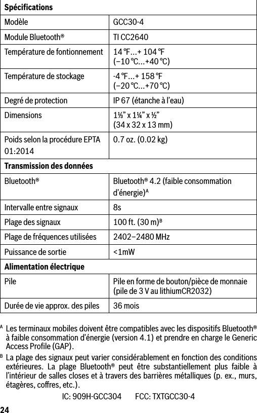 24SpéciﬁcationsModèle GCC30-4Module Bluetooth® TI CC2640Température de fontionnement 14 °F…+ 104 °F  (–10 °C...+40 °C)Température de stockage -4 °F…+ 158 °F (–20 °C...+70 °C)Degré de protection IP 67 (étanche à l’eau)Dimensions 1⅓” x 1¼” x ½” (34 x 32 x 13 mm)Poids selon la procédure EPTA01:20140.7 oz. (0.02 kg)Transmission des données Bluetooth® Bluetooth® 4.2 (faible consommationd’énergie)AIntervalle entre signaux 8sPlage des signaux 100 ft. (30 m)BPlage de fréquences utilisées 2402–2480 MHzPuissance de sortie &lt;1mWAlimentation électriquePile Pile en forme de bouton/pièce de monnaie (pile de 3 V au lithiumCR2032)Durée de vie approx. des piles 36 moisA  Les terminaux mobiles doivent être compatibles avec les dispositifs Bluetooth® à faible consommation d’énergie (version 4.1) et prendre en charge le Generic Access Proﬁle (GAP).B La plage des signaux peut varier considérablement en fonction des conditions extérieures. La plage Bluetooth® peut être substantiellement plus faible à l’intérieur de salles closes et à travers des barrières métalliques (p. ex., murs, étagères, coﬀres, etc.).IC: 909H-GCC304         FCC: TXTGCC30-4