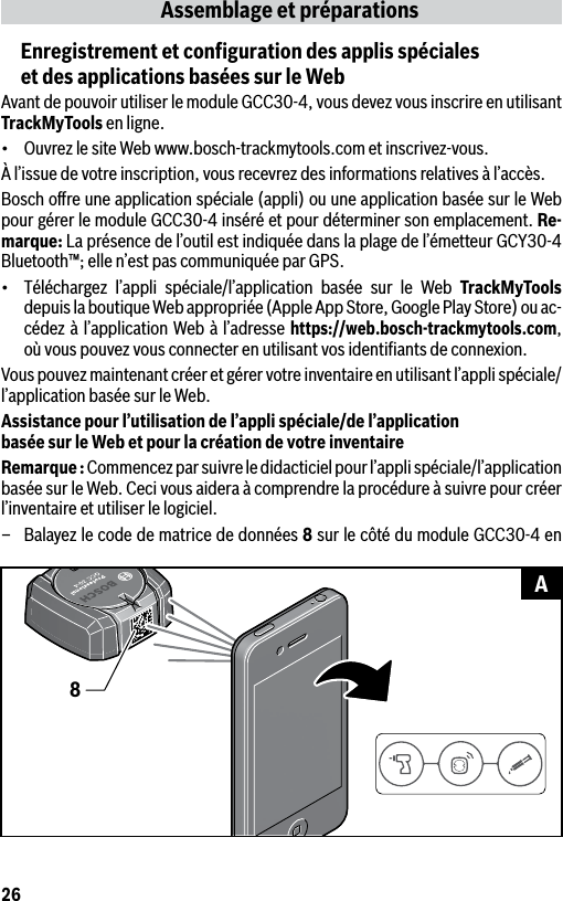 26Assemblage et préparationsEnregistrement et conﬁguration des applis spéciales  et des applications basées sur le WebAvant de pouvoir utiliser le module GCC30-4, vous devez vous inscrire en utilisant TrackMyTools en ligne.• OuvrezlesiteWebwww.bosch-trackmytools.cometinscrivez-vous.À l’issue de votre inscription, vous recevrez des informations relatives à l’accès.Bosch oﬀre une application spéciale (appli) ou une application basée sur le Web pour gérer le module GCC30-4 inséré et pour déterminer son emplacement. Re-marque: La présence de l’outil est indiquée dans la plage de l’émetteur GCY30-4 Bluetooth™; elle n’est pas communiquée par GPS.• Téléchargez l’appli spéciale/l’application basée sur le Web TrackMyTools depuis la boutique Web appropriée (Apple App Store, Google Play Store) ou ac-cédez à l’application Web à l’adresse https://web.bosch-trackmytools.com, où vous pouvez vous connecter en utilisant vos identiﬁants de connexion.Vous pouvez maintenant créer et gérer votre inventaire en utilisant l’appli spéciale/l’application basée sur le Web.Assistance pour l’utilisation de l’appli spéciale/de l’application  basée sur le Web et pour la création de votre inventaireRemarque : Commencez par suivre le didacticiel pour l’appli spéciale/l’application basée sur le Web. Ceci vous aidera à comprendre la procédure à suivre pour créer l’inventaire et utiliser le logiciel.–  Balayez le code de matrice de données 8 sur le côté du module GCC30-4 en 8A