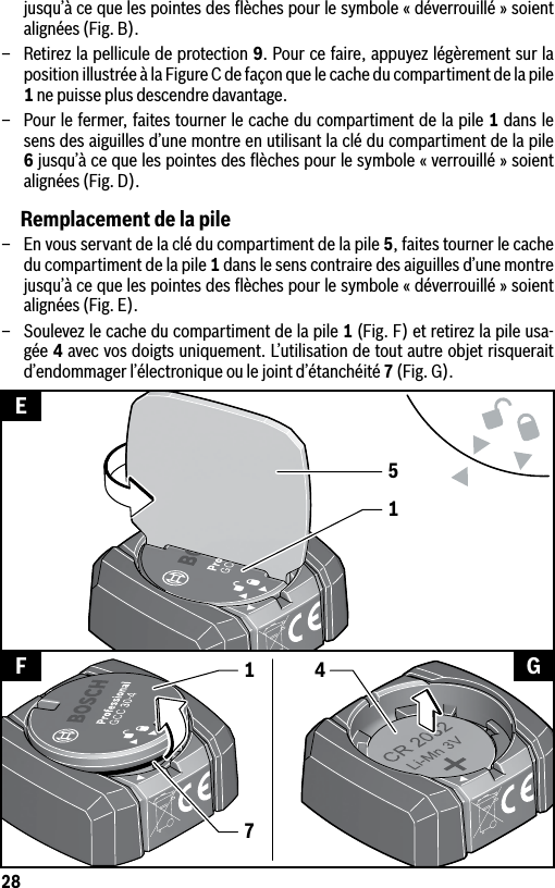 28jusqu’à ce que les pointes des ﬂèches pour le symbole « déverrouillé » soient alignées (Fig. B).–  Retirez la pellicule de protection 9. Pour ce faire, appuyez légèrement sur la position illustrée à la Figure C de façon que le cache du compartiment de la pile 1 ne puisse plus descendre davantage.–  Pour le fermer, faites tourner le cache du compartiment de la pile 1 dans le sens des aiguilles d’une montre en utilisant la clé du compartiment de la pile 6 jusqu’à ce que les pointes des ﬂèches pour le symbole « verrouillé » soient alignées (Fig. D).Remplacement de la pile–  En vous servant de la clé du compartiment de la pile 5, faites tourner le cache du compartiment de la pile 1 dans le sens contraire des aiguilles d’une montre jusqu’à ce que les pointes des ﬂèches pour le symbole « déverrouillé » soient alignées (Fig. E).–  Soulevez le cache du compartiment de la pile 1 (Fig. F) et retirez la pile usa-gée 4 avec vos doigts uniquement. L’utilisation de tout autre objet risquerait d’endommager l’électronique ou le joint d’étanchéité 7 (Fig. G).15EF G417