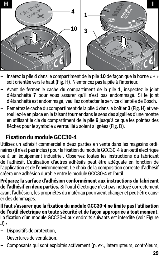 29–  Insérez la pile 4 dans le compartiment de la pile 10 de façon que la borne « + » soit orientée vers le haut (Fig. H). N’enfoncez pas la pile à l’intérieur.–  Avant de fermer le cache du compartiment de la pile 1, inspectez le joint d’étanchéité  7 pour vous assurer qu’il n’est pas endommagé. Si le joint d’étanchéité est endommagé, veuillez contacter le service clientèle de Bosch.–  Remettez le cache du compartiment de la pile 1 dans le boîtier 3 (Fig. H) et ver-rouillez-le en place en le faisant tourner dans le sens des aiguilles d’une montre en utilisant le clé du compartiment de la pile 6 jusqu’à ce que les pointes des ﬂèches pour le symbole « verrouillé » soient alignées (Fig. D).Fixation du module GCC30-4Utilisez un adhésif commercial n deux parties en vente dans les magasins ordi-naires (il n’est pas inclus) pour la ﬁxation du module GCC30-4 à un outil électrique ou à un équipement industriel. Observez toutes les instructions du fabricant de l’adhésif. L’utilisation d’autres adhésifs peut être adéquate en fonction de l’application et de l’environnement. Le choix de la composition correcte d’adhésif créera une adhésion durable entre le module GCC30-4 et l’outil.Préparez la surface d’adhésion conformément aux instructions du fabricant de l’adhésif en deux parties. Si l’outil électrique n’est pas nettoyé correctement avant l’adhésion, les propriétés du matériau pourraient changer et peut-être caus-er des dommages.Il faut s’assurer que la ﬁxation du module GCC30-4 ne limite pas l’utilisation de l’outil électrique en toute sécurité et de façon appropriée à tout moment. La ﬁxation d’un module GCC30-4 aux endroits suivants est interdite (voir Figure J) :–  Dispositifs de protection,–  Ouvertures de ventilation,–  Composants qui sont exploités activement (p. ex., interrupteurs, contrôleurs, 10431H I