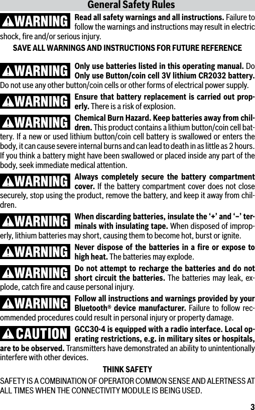 3Only use batteries listed in this operating manual. Do Only use Button/coin cell 3V lithium CR2032 battery. Do not use any other button/coin cells or other forms of electrical power supply.Ensure that battery replacement is carried out prop-erly. There is a risk of explosion.Chemical Burn Hazard. Keep batteries away from chil-dren. This product contains a lithium button/coin cell bat-tery. If a new or used lithium button/coin cell battery is swallowed or enters the body, it can cause severe internal burns and can lead to death in as little as 2 hours. If you think a battery might have been swallowed or placed inside any part of the body, seek immediate medical attention.Always completely secure the battery compartment cover. If the battery compartment cover does not close securely, stop using the product, remove the battery, and keep it away from chil-dren.When discarding batteries, insulate the ‘+’ and ‘–’ ter-minals with insulating tape. When disposed of improp-erly, lithium batteries may short, causing them to become hot, burst or ignite.Never dispose of the batteries in a ﬁre or expose to high heat. The batteries may explode.Do not attempt to recharge the batteries and do not short circuit the batteries. The batteries may leak, ex-plode, catch ﬁre and cause personal injury.Follow all instructions and warnings provided by your Bluetooth® device manufacturer. Failure to follow rec-ommended procedures could result in personal injury or property damage.GCC30-4 is equipped with a radio interface. Local op-erating restrictions, e.g. in military sites or hospitals, are to be observed. Transmitters have demonstrated an ability to unintentionally interfere with other devices.THINK SAFETYSAFETY IS A COMBINATION OF OPERATOR COMMON SENSE AND ALERTNESS AT ALL TIMES WHEN THE CONNECTIVITY MODULE IS BEING USED.General Safety RulesRead all safety warnings and all instructions. Failure to follow the warnings and instructions may result in electric shock, ﬁre and/or serious injury.SAVE ALL WARNINGS AND INSTRUCTIONS FOR FUTURE REFERENCE