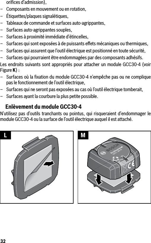 32oriﬁces d’admission),–  Composants en mouvement ou en rotation,–  Étiquettes/plaques signalétiques,–  Tableaux de commande et surfaces auto-agrippantes, –  Surfaces auto-agrippantes souples,–  Surfaces à proximité immédiate d’étincelles,–  Surfaces qui sont exposées à de puissants eﬀets mécaniques ou thermiques,–  Surfaces qui assurent que l’outil électrique est positionné en toute sécurité,–  Surfaces qui pourraient être endommagées par des composants adhésifs.Les endroits suivants sont appropriés pour attacher un module GCC30-4 (voir Figure K) :–  Surfaces où la ﬁxation du module GCC30-4 n’empêche pas ou ne complique pas le fonctionnement de l’outil électrique,–  Surfaces qui ne seront pas exposées au cas où l’outil électrique tomberait,–  Surfaces ayant la courbure la plus petite possible.Enlèvement du module GCC30-4N’utilisez pas d’outils tranchants ou pointus, qui risqueraient d’endommager le module GCC30-4 ou la surface de l’outil électrique auquel il est attaché. L M