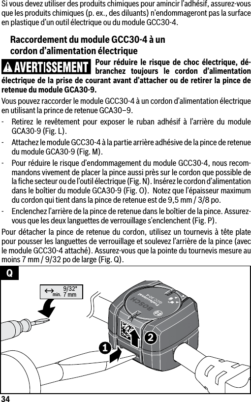 34min. 9/32&quot;7 mm12↔QSi vous devez utiliser des produits chimiques pour amincir l’adhésif, assurez-vous que les produits chimiques (p. ex., des diluants) n’endommageront pas la surface en plastique d’un outil électrique ou du module GCC30-4.Raccordement du module GCC30-4 à un  cordon d’alimentation électriquePour réduire le risque de choc électrique, dé-branchez toujours le cordon d’alimentation électrique de la prise de courant avant d’attacher ou de retirer la pince de retenue du module GCA30-9.Vous pouvez raccorder le module GCC30-4 à un cordon d’alimentation électrique en utilisant la prince de retenue GCA30–9.-  Retirez le revêtement pour exposer le ruban adhésif à l’arrière du module GCA30-9 (Fig. L).-  Attachez le module GCC30-4 à la partie arrière adhésive de la pince de retenue du module GCA30-9 (Fig. M).-  Pour réduire le risque d’endommagement du module GCC30-4, nous recom-mandons vivement de placer la pince aussi près sur le cordon que possible de la ﬁche secteur ou de l’outil électrique (Fig. N). Insérez le cordon d’alimentation dans le boîtier du module GCA30-9 (Fig. O).  Notez que l’épaisseur maximum du cordon qui tient dans la pince de retenue est de 9,5 mm / 3/8 po.-  Enclenchez l’arrière de la pince de retenue dans le boîtier de la pince. Assurez-vous que les deux languettes de verrouillage s’enclenchent (Fig. P).Pour détacher la pince de retenue du cordon, utilisez un tournevis à tête plate pour pousser les languettes de verrouillage et soulevez l’arrière de la pince (avec le module GCC30-4 attaché). Assurez-vous que la pointe du tournevis mesure au moins 7 mm / 9/32 po de large (Fig. Q).