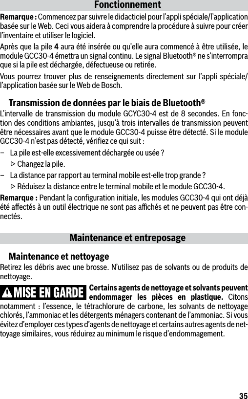 35FonctionnementRemarque : Commencez par suivre le didacticiel pour l’appli spéciale/l’application basée sur le Web. Ceci vous aidera à comprendre la procédure à suivre pour créer l’inventaire et utiliser le logiciel.Après que la pile 4 aura été insérée ou qu’elle aura commencé à être utilisée, le module GCC30-4 émettra un signal continu. Le signal Bluetooth® ne s’interrompra que si la pile est déchargée, défectueuse ou retirée.Vous pourrez trouver plus de renseignements directement sur l’appli spéciale/l’application basée sur le Web de Bosch.Transmission de données par le biais de Bluetooth®L’intervalle de transmission du module GCYC30-4 est de 8 secondes. En fonc-tion des conditions ambiantes, jusqu’à trois intervalles de transmission peuvent être nécessaires avant que le module GCC30-4 puisse être détecté. Si le module GCC30-4 n’est pas détecté, vériﬁez ce qui suit :–  La pile est-elle excessivement déchargée ou usée ?  ▷ Changez la pile.–  La distance par rapport au terminal mobile est-elle trop grande ?  ▷ Réduisez la distance entre le terminal mobile et le module GCC30-4.Remarque : Pendant la conﬁguration initiale, les modules GCC30-4 qui ont déjà été aﬀectés à un outil électrique ne sont pas aﬃchés et ne peuvent pas être con-nectés.Maintenance et entreposageMaintenance et nettoyageRetirez les débris avec une brosse. N’utilisez pas de solvants ou de produits de nettoyage.Certains agents de nettoyage et solvants peuvent endommager les pièces en plastique. Citons notamment : l’essence, le tétrachlorure de carbone, les solvants de nettoyage chlorés, l’ammoniac et les détergents ménagers contenant de l’ammoniac. Si vous évitez d’employer ces types d’agents de nettoyage et certains autres agents de net-toyage similaires, vous réduirez au minimum le risque d’endommagement.