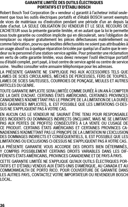 36GARANTIE LIMITÉE DES OUTILS ÉLECTRIQUES  PORTATIFS ET D’ÉTABLI BOSCHRobert Bosch Tool Corporation (le « vendeur ») garantit à l’acheteur initial seule-ment que tous les outils électriques portatifs et d’établi BOSCH seront exempts de vices de matériaux ou d’exécution pendant une période d’un an depuis la date d’achat. LA SEULE OBLIGATION DU VENDEUR ET LE SEUL RECOURS DE L’ACHETEUR sous la présente garantie limitée, et en autant que la loi le permette sous toute garantie ou condition implicite qui en découlerait, sera l’obligation de remplacer ou réparer gratuitement les pièces défectueuses matériellement ou comme fabrication, pourvu que lesdites défectuosités ne soient pas attribuables à un usage abusif ou à quelque réparation bricolée par quelqu’un d’autre que le ven-deur ou le personnel d’une station-service agréée. Pour présenter une réclamation en vertu de cette garantie limitée, vous devez renvoyer l’outil électrique portatif ou d’établi complet, port payé, à tout centre de service agréé ou centre de service usine.  Veuillez consulter votre annuaire téléphonique pour les adresses.LA PRÉSENTE GARANTIE NE S’APPLIQUE PAS AUX ACCESSOIRES TELS QUE LAMES DE SCIES CIRCULAIRES, MÈCHES DE PERCEUSES, FERS DE TOUPIES, LAMES DE SCIES SAUTEUSES, COURROIES DE PONÇAGE, MEULES ET AUTRES ARTICLES DU GENRE.TOUTE GARANTIE IMPLICITE SERA LIMITÉE COMME DURÉE À UN AN À COMPTER DE LA DATE D’ACHAT. CERTAINS ÉTATS AMÉRICAINS, CERTAINES PROVINCES CANADIENNES N’ADMETTANT PAS LE PRINCIPE DE LA LIMITATION DE LA DURÉE DES GARANTIES IMPLICITES, IL EST POSSIBLE QUE LES LIMITATIONS CI-DES-SUS NE S’APPLIQUENT PAS À VOTRE CAS.EN AUCUN CAS LE VENDEUR NE SAURAIT ÊTRE TENU POUR RESPONSABLE DES INCIDENTS OU DOMMAGES INDIRECTS (INCLUANT, MAIS NE SE LIMITANT PAS AUX PERTES DE PROFITS) CONSÉCUTIFS À LA VENTE OU L’USAGE DE CE PRODUIT. CERTAINS ÉTATS AMÉRICAINS ET CERTAINES PROVINCES CA-NADIENNES N’ADMETTANT PAS LE PRINCIPE DE LA LIMITATION NI L’EXCLUSION DES DOMMAGES INDIRECTS ET CONSÉQUENTIELS, IL EST POSSIBLE QUE LES LIMITATIONS OU EXCLUSIONS CI-DESSUS NE S’APPLIQUENT PAS À VOTRE CAS.LA PRÉSENTE GARANTIE VOUS ACCORDE DES DROITS BIEN DÉTERMINÉS, Y COMPRIS POSSIBLEMENT CERTAINS DROITS VARIABLES DANS LES DIF-FÉRENTS ÉTATS AMÉRICAINS, PROVINCES CANADIENNE ET DE PAYS À PAYS.CETTE GARANTIE LIMITÉE NE S’APPLIQUE QU’AUX OUTILS ÉLECTRIQUES POR-TATIFS ET D’ÉTABLI VENDUS AUX ÉTATS-UNIS D’AMÉRIQUE, AU CANADA ET AU COMMONWEALTH DE PORTO RICO. POUR COUVERTURE DE GARANTIE DANS LES AUTRES PAYS, CONTACTEZ VOTRE IMPORTATEUR OU REVENDEUR BOSCH LOCAL.