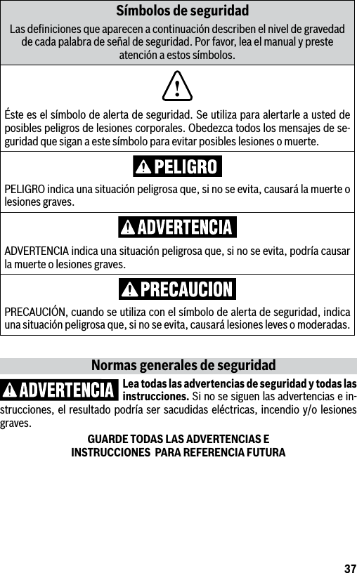 37Símbolos de seguridadLas deﬁniciones que aparecen a continuación describen el nivel de gravedad de cada palabra de señal de seguridad. Por favor, lea el manual y preste atención a estos símbolos.!Éste es el símbolo de alerta de seguridad. Se utiliza para alertarle a usted de posibles peligros de lesiones corporales. Obedezca todos los mensajes de se-guridad que sigan a este símbolo para evitar posibles lesiones o muerte.PELIGRO indica una situación peligrosa que, si no se evita, causará la muerte o lesiones graves.ADVERTENCIA indica una situación peligrosa que, si no se evita, podría causar la muerte o lesiones graves.PRECAUCIÓN, cuando se utiliza con el símbolo de alerta de seguridad, indica una situación peligrosa que, si no se evita, causará lesiones leves o moderadas.Normas generales de seguridadLea todas las advertencias de seguridad y todas las instrucciones. Si no se siguen las advertencias e in-strucciones, el resultado podría ser sacudidas eléctricas, incendio y/o lesiones graves.GUARDE TODAS LAS ADVERTENCIAS E  INSTRUCCIONES  PARA REFERENCIA FUTURA