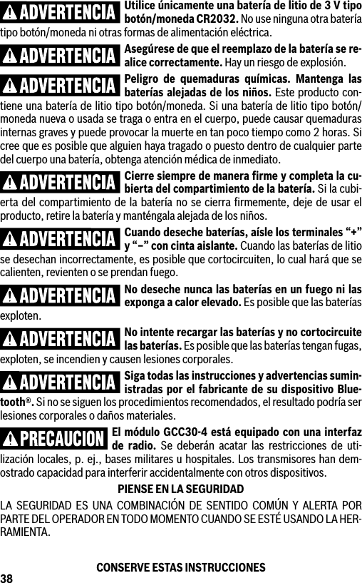 38Utilice únicamente una batería de litio de 3 V tipo botón/moneda CR2032. No use ninguna otra batería tipo botón/moneda ni otras formas de alimentación eléctrica.Asegúrese de que el reemplazo de la batería se re-alice correctamente. Hay un riesgo de explosión.Peligro de quemaduras químicas. Mantenga las baterías alejadas de los niños. Este producto con-tiene una batería de litio tipo botón/moneda. Si una batería de litio tipo botón/moneda nueva o usada se traga o entra en el cuerpo, puede causar quemaduras internas graves y puede provocar la muerte en tan poco tiempo como 2 horas. Si cree que es posible que alguien haya tragado o puesto dentro de cualquier parte del cuerpo una batería, obtenga atención médica de inmediato.Cierre siempre de manera ﬁrme y completa la cu-bierta del compartimiento de la batería. Si la cubi-erta del compartimiento de la batería no se cierra ﬁrmemente, deje de usar el producto, retire la batería y manténgala alejada de los niños.Cuando deseche baterías, aísle los terminales “+” y “–” con cinta aislante. Cuando las baterías de litio se desechan incorrectamente, es posible que cortocircuiten, lo cual hará que se calienten, revienten o se prendan fuego.No deseche nunca las baterías en un fuego ni las exponga a calor elevado. Es posible que las baterías exploten.No intente recargar las baterías y no cortocircuite las baterías. Es posible que las baterías tengan fugas, exploten, se incendien y causen lesiones corporales.Siga todas las instrucciones y advertencias sumin-istradas por el fabricante de su dispositivo Blue-tooth®. Si no se siguen los procedimientos recomendados, el resultado podría ser lesiones corporales o daños materiales.El módulo GCC30-4 está equipado con una interfaz de radio. Se deberán acatar las restricciones de uti-lización locales, p. ej., bases militares u hospitales. Los transmisores han dem-ostrado capacidad para interferir accidentalmente con otros dispositivos.PIENSE EN LA SEGURIDADLA SEGURIDAD ES UNA COMBINACIÓN DE SENTIDO COMÚN Y ALERTA POR PARTE DEL OPERADOR EN TODO MOMENTO CUANDO SE ESTÉ USANDO LA HER-RAMIENTA.CONSERVE ESTAS INSTRUCCIONES