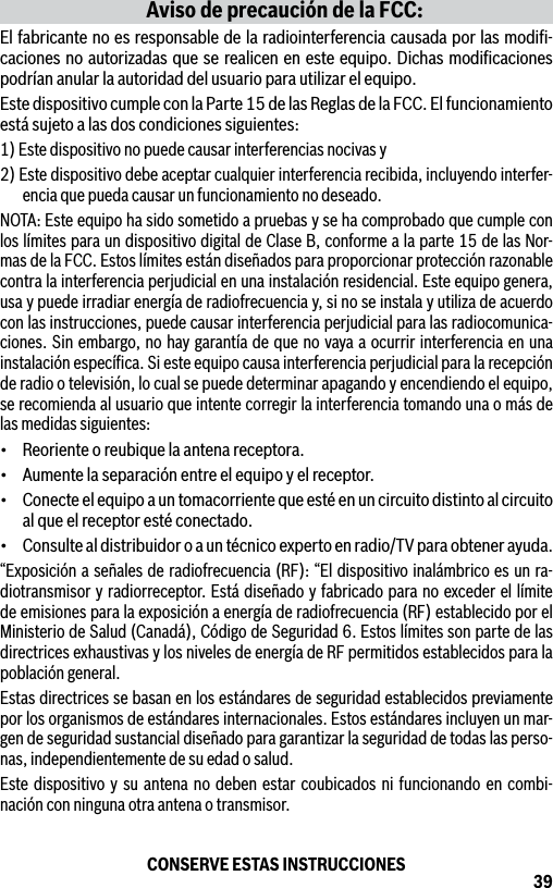 39Aviso de precaución de la FCC:El fabricante no es responsable de la radiointerferencia causada por las modiﬁ-caciones no autorizadas que se realicen en este equipo. Dichas modiﬁcaciones podrían anular la autoridad del usuario para utilizar el equipo.Este dispositivo cumple con la Parte 15 de las Reglas de la FCC. El funcionamiento está sujeto a las dos condiciones siguientes:1) Este dispositivo no puede causar interferencias nocivas y2) Este dispositivo debe aceptar cualquier interferencia recibida, incluyendo interfer-encia que pueda causar un funcionamiento no deseado.NOTA: Este equipo ha sido sometido a pruebas y se ha comprobado que cumple con los límites para un dispositivo digital de Clase B, conforme a la parte 15 de las Nor-mas de la FCC. Estos límites están diseñados para proporcionar protección razonable contra la interferencia perjudicial en una instalación residencial. Este equipo genera, usa y puede irradiar energía de radiofrecuencia y, si no se instala y utiliza de acuerdo con las instrucciones, puede causar interferencia perjudicial para las radiocomunica-ciones. Sin embargo, no hay garantía de que no vaya a ocurrir interferencia en una instalación especíﬁca. Si este equipo causa interferencia perjudicial para la recepción de radio o televisión, lo cual se puede determinar apagando y encendiendo el equipo, se recomienda al usuario que intente corregir la interferencia tomando una o más de las medidas siguientes:• Reorienteoreubiquelaantenareceptora.• Aumentelaseparaciónentreelequipoyelreceptor.• Conecteelequipoauntomacorrientequeestéenuncircuitodistintoalcircuitoal que el receptor esté conectado.• Consultealdistribuidoroauntécnicoexpertoenradio/TVparaobtenerayuda.“Exposición a señales de radiofrecuencia (RF): “El dispositivo inalámbrico es un ra-diotransmisor y radiorreceptor. Está diseñado y fabricado para no exceder el límite de emisiones para la exposición a energía de radiofrecuencia (RF) establecido por el Ministerio de Salud (Canadá), Código de Seguridad 6. Estos límites son parte de las directrices exhaustivas y los niveles de energía de RF permitidos establecidos para la población general.Estas directrices se basan en los estándares de seguridad establecidos previamente por los organismos de estándares internacionales. Estos estándares incluyen un mar-gen de seguridad sustancial diseñado para garantizar la seguridad de todas las perso-nas, independientemente de su edad o salud.Este dispositivo y su antena no deben estar coubicados ni funcionando en combi-nación con ninguna otra antena o transmisor.CONSERVE ESTAS INSTRUCCIONES