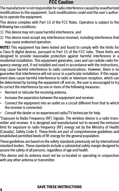 4FCC CautionThe manufacturer is not responsible for radio interference caused by unauthorized modiﬁcations to this equipment. Such modiﬁcations could void the user’s author-ity to operate the equipment.This device complies with Part 15 of the FCC Rules. Operation is subject to the following two conditions:1)  This device may not cause harmful interference, and2) This device must accept any interference received, including interference that may cause undesired operation.NOTE! This equipment has been tested and found to comply with the limits for a Class B digital devices, pursuant to Part 15 of the FCC rules. These limits are designed to provide reasonable protection against harmful interference in a residential installation. This equipment generates, uses and can radiate radio fre-quency energy and, if not installed and used in accordance with the instructions, may cause harmful interference to radio communications. However, there is no guarantee that interference will not occur in a particular installation. If this equip-ment does cause harmful interference to radio or television reception, which can be determined by turning the equipment oﬀ and on, the user is encouraged to try to correct the interference by one or more of the following measures:• Reorientorrelocatethereceivingantenna.• Increasetheseparationbetweentheequipmentandreceiver.• Connecttheequipmentintoanoutletonacircuitdierentfromthattowhichthe receiver is connected.• Consultthedealeroranexperiencedradio/TVtechnicianforhelp.“Exposure to Radio Frequency (RF) Signals: The wireless device is a radio trans-mitter and receiver. It is designed and manufactured not to exceed the emission limit for exposure to radio frequency (RF) energy set by the Ministry of Health (Canada), Safety Code 6. These limits are part of comprehensive guidelines and established permitted levels of RF energy for the general population.These guidelines are based on the safety standards previously set by international standard bodies. These standards include a substantial safety margin designed to assure the safety of all persons, regardless of age and health.This device and its antenna must not be co-located or operating in conjunction with any other antenna or transmitter.SAVE THESE INSTRUCTIONS