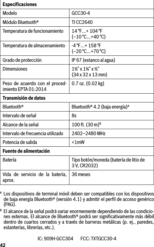 42EspeciﬁcacionesModelo GCC30-4Módulo Bluetooth® TI CC2640Temperatura de funcionamiento 14 °F…+ 104 °F  (–10 °C...+40 °C)Temperatura de almacenamiento -4 °F…+ 158 °F (–20 °C...+70 °C)Grado de protección IP 67 (estanco al agua)Dimensiones 1⅓” x 1¼” x ½” (34 x 32 x 13 mm)Peso de acuerdo con el proced-imiento EPTA 01:2014 0.7 oz. (0.02 kg)Transmisión de datos Bluetooth® Bluetooth® 4.2 (baja energía)AIntervalo de señal 8sAlcance de la señal 100 ft. (30 m)BIntervalo de frecuencia utilizado 2402–2480 MHzPotencia de salida &lt;1mWFuente de alimentaciónBatería Tipo botón/moneda (batería de litio de 3V, CR2032)Vida de servicio de la batería, aprox. 36 mesesA Los dispositivos de terminal móvil deben ser compatibles con los dispositivos de baja energía Bluetooth® (versión 4.1) y admitir el perﬁl de acceso genérico (PAG).B  El alcance de la señal podrá variar enormemente dependiendo de las condicio-nes externas. El alcance de Bluetooth® podrá ser signiﬁcativamente más débil dentro de cuartos cerrados y a través de barreras metálicas (p. ej., paredes, estanterías, librerías, etc.). IC: 909H-GCC304        FCC: TXTGCC30-4