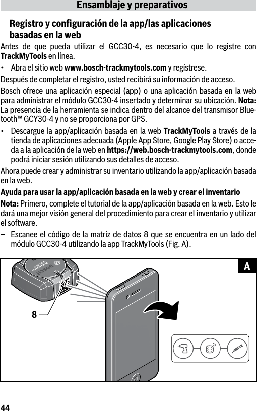 44Ensamblaje y preparativosRegistro y conﬁguración de la app/las aplicaciones  basadas en la webAntes de que pueda utilizar el GCC30-4, es necesario que lo registre con TrackMyTools en línea.• Abraelsitiowebwww.bosch-trackmytools.com y regístrese.Después de completar el registro, usted recibirá su información de acceso.Bosch ofrece una aplicación especial (app) o una aplicación basada en la web para administrar el módulo GCC30-4 insertado y determinar su ubicación. Nota: La presencia de la herramienta se indica dentro del alcance del transmisor Blue-tooth™ GCY30-4 y no se proporciona por GPS.• Descarguelaapp/aplicaciónbasada en lawebTrackMyTools a través de la tienda de aplicaciones adecuada (Apple App Store, Google Play Store) o acce-da a la aplicación de la web en https://web.bosch-trackmytools.com, donde podrá iniciar sesión utilizando sus detalles de acceso.Ahora puede crear y administrar su inventario utilizando la app/aplicación basada en la web.Ayuda para usar la app/aplicación basada en la web y crear el inventarioNota: Primero, complete el tutorial de la app/aplicación basada en la web. Esto le dará una mejor visión general del procedimiento para crear el inventario y utilizar el software.–  Escanee el código de la matriz de datos 8 que se encuentra en un lado del módulo GCC30-4 utilizando la app TrackMyTools (Fig. A).8A