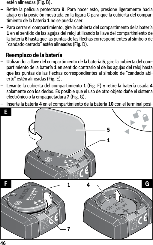 46estén alineadas (Fig. B).–  Retire la película protectora 9. Para hacer esto, presione ligeramente hacia abajo en la posición mostrada en la ﬁgura C para que la cubierta del compar-timiento de la batería 1 no se pueda caer.–  Para cerrar el compartimiento, gire la cubierta del compartimento de la batería 1 en el sentido de las agujas del reloj utilizando la llave del compartimiento de la batería 6 hasta que las puntas de las ﬂechas correspondientes al símbolo de “candado cerrado” estén alineadas (Fig. D).Reemplazo de la batería–  Utilizando la llave del compartimiento de la batería 5, gire la cubierta del com-partimiento de la batería 1 en sentido contrario al de las agujas del reloj hasta que las puntas de las ﬂechas correspondientes al símbolo de “candado abi-erto” estén alineadas (Fig. E).–  Levante la cubierta del compartimiento 1 (Fig. F) y retire la batería usada 4 solamente con los dedos. Es posible que el uso de otro objeto dañe el sistema electrónico o la empaquetadura 7 (Fig. G).–  Inserte la batería 4 en el compartimiento de la batería 10 con el terminal posi-15EF G417