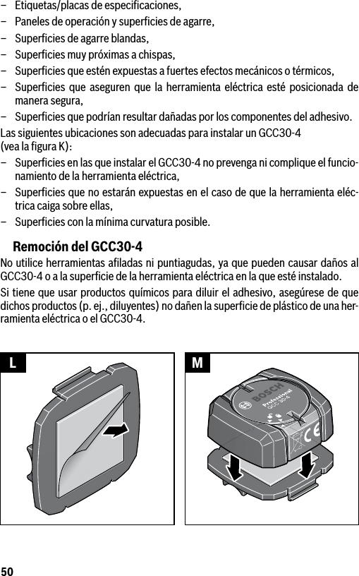 50–  Etiquetas/placas de especiﬁcaciones,–  Paneles de operación y superﬁcies de agarre,–  Superﬁcies de agarre blandas,–  Superﬁcies muy próximas a chispas,–  Superﬁcies que estén expuestas a fuertes efectos mecánicos o térmicos,–  Superﬁcies que aseguren que la herramienta eléctrica esté posicionada de manera segura,–  Superﬁcies que podrían resultar dañadas por los componentes del adhesivo.Las siguientes ubicaciones son adecuadas para instalar un GCC30-4  (vea la ﬁgura K):–  Superﬁcies en las que instalar el GCC30-4 no prevenga ni complique el funcio-namiento de la herramienta eléctrica,–  Superﬁcies que no estarán expuestas en el caso de que la herramienta eléc-trica caiga sobre ellas,–  Superﬁcies con la mínima curvatura posible.Remoción del GCC30-4No utilice herramientas aﬁladas ni puntiagudas, ya que pueden causar daños al GCC30-4 o a la superﬁcie de la herramienta eléctrica en la que esté instalado. Si tiene que usar productos químicos para diluir el adhesivo, asegúrese de que dichos productos (p. ej., diluyentes) no dañen la superﬁcie de plástico de una her-ramienta eléctrica o el GCC30-4.L M