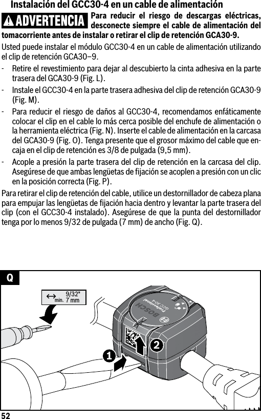 52min. 9/32&quot;7 mm12↔QInstalación del GCC30-4 en un cable de alimentaciónPara reducir el riesgo de descargas eléctricas, desconecte siempre el cable de alimentación del tomacorriente antes de instalar o retirar el clip de retención GCA30-9.Usted puede instalar el módulo GCC30-4 en un cable de alimentación utilizando el clip de retención GCA30–9.-  Retire el revestimiento para dejar al descubierto la cinta adhesiva en la parte trasera del GCA30-9 (Fig. L).-  Instale el GCC30-4 en la parte trasera adhesiva del clip de retención GCA30-9 (Fig. M).-  Para reducir el riesgo de daños al GCC30-4, recomendamos enfáticamente colocar el clip en el cable lo más cerca posible del enchufe de alimentación o la herramienta eléctrica (Fig. N). Inserte el cable de alimentación en la carcasa del GCA30-9 (Fig. O). Tenga presente que el grosor máximo del cable que en-caja en el clip de retención es 3/8 de pulgada (9,5 mm).-  Acople a presión la parte trasera del clip de retención en la carcasa del clip. Asegúrese de que ambas lengüetas de ﬁjación se acoplen a presión con un clic en la posición correcta (Fig. P).Para retirar el clip de retención del cable, utilice un destornillador de cabeza plana para empujar las lengüetas de ﬁjación hacia dentro y levantar la parte trasera del clip (con el GCC30-4 instalado). Asegúrese de que la punta del destornillador tenga por lo menos 9/32 de pulgada (7 mm) de ancho (Fig. Q).