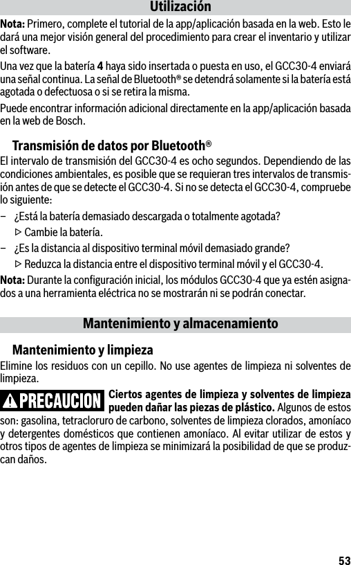 53UtilizaciónNota: Primero, complete el tutorial de la app/aplicación basada en la web. Esto le dará una mejor visión general del procedimiento para crear el inventario y utilizar el software.Una vez que la batería 4 haya sido insertada o puesta en uso, el GCC30-4 enviará una señal continua. La señal de Bluetooth® se detendrá solamente si la batería está agotada o defectuosa o si se retira la misma.Puede encontrar información adicional directamente en la app/aplicación basada en la web de Bosch.Transmisión de datos por Bluetooth®El intervalo de transmisión del GCC30-4 es ocho segundos. Dependiendo de las condiciones ambientales, es posible que se requieran tres intervalos de transmis-ión antes de que se detecte el GCC30-4. Si no se detecta el GCC30-4, compruebe lo siguiente:–  ¿Está la batería demasiado descargada o totalmente agotada?  ▷ Cambie la batería.–  ¿Es la distancia al dispositivo terminal móvil demasiado grande?  ▷ Reduzca la distancia entre el dispositivo terminal móvil y el GCC30-4.Nota: Durante la conﬁguración inicial, los módulos GCC30-4 que ya estén asigna-dos a una herramienta eléctrica no se mostrarán ni se podrán conectar.Mantenimiento y almacenamientoMantenimiento y limpiezaElimine los residuos con un cepillo. No use agentes de limpieza ni solventes de limpieza.Ciertos agentes de limpieza y solventes de limpieza pueden dañar las piezas de plástico. Algunos de estos son: gasolina, tetracloruro de carbono, solventes de limpieza clorados, amoníaco y detergentes domésticos que contienen amoníaco. Al evitar utilizar de estos y otros tipos de agentes de limpieza se minimizará la posibilidad de que se produz-can daños.