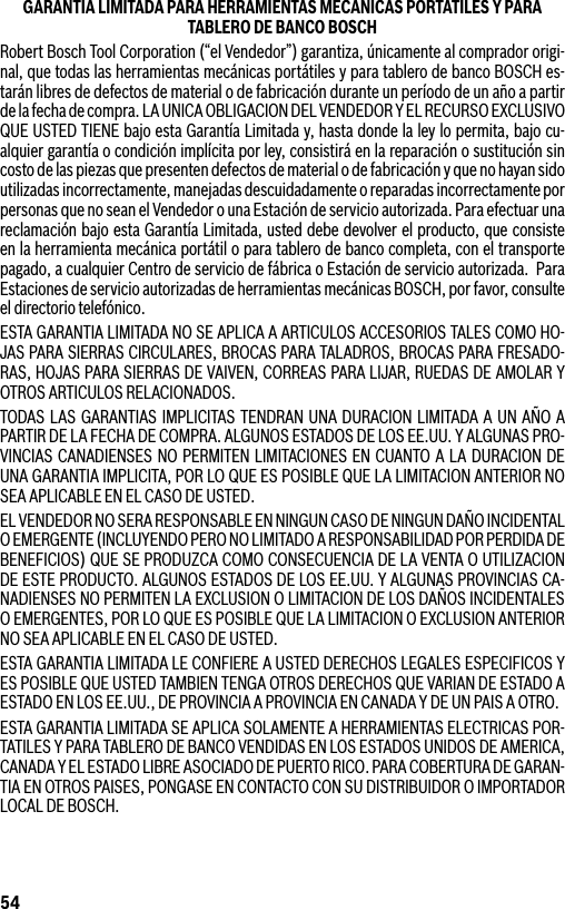 54GARANTIA LIMITADA PARA HERRAMIENTAS MECANICAS PORTATILES Y PARA TABLERO DE BANCO BOSCHRobert Bosch Tool Corporation (“el Vendedor”) garantiza, únicamente al comprador origi-nal, que todas las herramientas mecánicas portátiles y para tablero de banco BOSCH es-tarán libres de defectos de material o de fabricación durante un período de un año a partir de la fecha de compra. LA UNICA OBLIGACION DEL VENDEDOR Y EL RECURSO EXCLUSIVO QUE USTED TIENE bajo esta Garantía Limitada y, hasta donde la ley lo permita, bajo cu-alquier garantía o condición implícita por ley, consistirá en la reparación o sustitución sin costo de las piezas que presenten defectos de material o de fabricación y que no hayan sido utilizadas inco rrectamente, manejadas descuidadamente o reparadas incorrectamente por personas que no sean el Vendedor o una Estación de servicio autorizada. Para efectuar una reclamación bajo esta Garantía Limitada, usted debe devolver el producto, que consiste en la herramienta mecánica portátil o para tablero de banco completa, con el transporte pagado, a cualquier Centro de servicio de fábrica o Estación de servicio autorizada.  Para Estaciones de servicio autorizadas de herramientas mecánicas BOSCH, por favor, consulte el directorio telefónico.ESTA GARANTIA LIMITADA NO SE APLICA A ARTICULOS ACCESORIOS TALES COMO HO-JAS PARA SIERRAS CIRCULARES, BROCAS PARA TALADROS, BROCAS PARA FRESADO-RAS, HOJAS PARA SIERRAS DE VAIVEN, CORREAS PARA LIJAR, RUEDAS DE AMOLAR Y OTROS ARTICULOS RELACIONADOS.TODAS LAS GARANTIAS IMPLICITAS TENDRAN UNA DURACION LIMITADA A UN AÑO A PARTIR DE LA FECHA DE COMPRA. ALGUNOS ESTADOS DE LOS EE.UU. Y ALGUNAS PRO-VINCIAS CANADIENSES NO PERMITEN LIMITACIONES EN CUANTO A LA DURACION DE UNA GARANTIA IMPLICITA, POR LO QUE ES POSIBLE QUE LA LIMITACION ANTERIOR NO SEA APLICABLE EN EL CASO DE USTED.EL VENDEDOR NO SERA RESPONSABLE EN NINGUN CASO DE NINGUN DAÑO INCIDENTAL O EMERGENTE (INCLUYENDO PERO NO LIMITADO A RESPONSABILIDAD POR PERDIDA DE BENEFICIOS) QUE SE PRODUZCA COMO CONSECUENCIA DE LA VENTA O UTILIZACION DE ESTE PRODUCTO. ALGUNOS ESTADOS DE LOS EE.UU. Y ALGUNAS PROVINCIAS CA-NADIENSES NO PERMITEN LA EXCLUSION O LIMITACION DE LOS DAÑOS INCIDENTALES O EMERGENTES, POR LO QUE ES POSIBLE QUE LA LIMITACION O EXCLUSION ANTERIOR NO SEA APLICABLE EN EL CASO DE USTED.ESTA GARANTIA LIMITADA LE CONFIERE A USTED DERECHOS LEGALES ESPECIFICOS Y ES POSIBLE QUE USTED TAMBIEN TENGA OTROS DERECHOS QUE VARIAN DE ESTADO A ESTADO EN LOS EE.UU., DE PROVINCIA A PROVINCIA EN CANADA Y DE UN PAIS A OTRO.ESTA GARANTIA LIMITADA SE APLICA SOLAMENTE A HERRAMIENTAS ELECTRICAS POR-TATILES Y PARA TABLERO DE BANCO VENDIDAS EN LOS ESTADOS UNIDOS DE AMERICA, CANADA Y EL ESTADO LIBRE ASOCIADO DE PUERTO RICO. PARA COBERTURA DE GARAN-TIA EN OTROS PAISES, PONGASE EN CONTACTO CON SU DISTRIBUIDOR O IMPORTADOR LOCAL DE BOSCH.