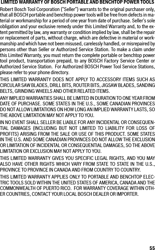 55LIMITED WARRANTY OF BOSCH PORTABLE AND BENCHTOP POWER TOOLSRobert Bosch Tool Corporation (“Seller”) warrants to the original purchaser only, that all BOSCH portable and benchtop power tools will be free from defects in ma-terial or workmanship for a period of one year from date of purchase. Seller’s sole obligation and your exclusive remedy under this Limited Warranty and, to the ex-tent permitted by law, any warranty or condition implied by law, shall be the repair or replacement of parts, without charge, which are defective in material or work-manship and which have not been misused, carelessly handled, or misrepaired by persons other than Seller or Authorized Service Station. To make a claim under this Limited Warranty, you must return the complete portable or benchtop power tool product, transportation prepaid, to any BOSCH Factory Service Center or Authorized Service Station.  For Authorized BOSCH Power Tool Service Stations, please refer to your phone directory.THIS LIMITED WARRANTY DOES NOT APPLY TO ACCESSORY ITEMS SUCH AS CIRCULAR SAW BLADES, DRILL BITS, ROUTER BITS, JIGSAW BLADES, SANDING BELTS, GRINDING WHEELS AND OTHER RELATED ITEMS.ANY IMPLIED WARRANTIES SHALL BE LIMITED IN DURATION TO ONE YEAR FROM DATE OF PURCHASE. SOME STATES IN THE U.S., SOME CANADIAN PRO V INCES DO NOT ALLOW LIMITATIONS ON HOW LONG AN IMPLIED WARRANTY LASTS, SO THE ABOVE LIMITATION MAY NOT APPLY TO YOU.IN NO EVENT SHALL SELLER BE LIABLE FOR ANY INCIDENTAL OR CONSEQUEN-TIAL DAMAGES (INCLUDING BUT NOT LIMITED TO LIABILITY FOR LOSS OF PROFITS) ARISING FROM THE SALE OR USE OF THIS PRODUCT. SOME STATES IN THE U.S. AND SOME CANADIAN PROVINCES DO NOT ALLOW THE EXCLUSION OR LIMITATION OF INCIDENTAL OR CONSEQUENTIAL DAMAGES, SO THE ABOVE LIMITATION OR EXCLUSION MAY NOT APPLY TO YOU.THIS LIMITED WARRANTY GIVES YOU SPECIFIC LEGAL RIGHTS, AND YOU MAY ALSO HAVE OTHER RIGHTS WHICH VARY FROM STATE TO STATE IN THE U.S., PROVINCE TO PROVINCE IN CANADA AND FROM COUNTRY TO COUNTRY.THIS LIMITED WARRANTY APPLIES ONLY TO PORTABLE AND BENCHTOP ELEC-TRIC TOOLS SOLD WITHIN THE UNITED STATES OF AMERICA, CANADA AND THE COMMONWEALTH OF PUERTO RICO.  FOR WARRANTY COVERAGE WITHIN OTH-ER COUNTRIES, CONTACT YOUR LOCAL BOSCH DEALER OR IMPORTER.