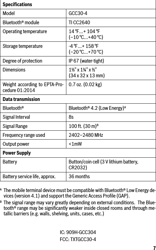 7SpeciﬁcationsModel GCC30-4Bluetooth® module TI CC2640Operating temperature 14 °F…+ 104 °F  (–10 °C...+40 °C)Storage temperature -4 °F…+ 158 °F (–20 °C...+70 °C)Degree of protection IP 67 (water-tight)Dimensions 1⅓” x 1¼” x ½” (34 x 32 x 13 mm)Weight according to EPTA-Pro-cedure 01:2014 0.7 oz. (0.02 kg)Data transmission Bluetooth® Bluetooth® 4.2 (Low Energy)ASignal Interval 8sSignal Range 100 ft. (30 m)BFrequency range used 2402–2480 MHzOutput power &lt;1mWPower SupplyBattery Button/coin cell (3 V lithium battery, CR2032)Battery service life, approx. 36 monthsA  The mobile terminal device must be compatible with Bluetooth® Low Energy de-vices (version 4.1) and support the Generic Access Proﬁle (GAP).B  The signal range may vary greatly depending on external conditions.  The Blue-tooth® range may be signiﬁcantly weaker inside closed rooms and through me-tallic barriers (e.g. walls, shelving, units, cases, etc.)IC: 909H-GCC304FCC: TXTGCC30-4