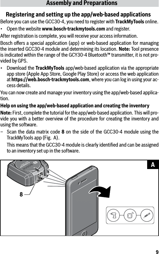 9Assembly and PreparationsRegistering and setting up the app/web-based applicationsBefore you can use the GCC30-4, you need to register with TrackMyTools online.• Openthewebsitewww.bosch-trackmytools.com and register.After registration is complete, you will receive your access information.Bosch oﬀers a special application (app) or web-based application for managing the inserted GCC30-4 module and determining its location. Note: Tool presence is indicated within the range of the GCY30-4 Bluetooth™ transmitter, it is not pro-vided by GPS.• DownloadtheTrackMyTools app/web-based application via the appropriate app store (Apple App Store, Google Play Store) or access the web application at https://web.bosch-trackmytools.com, where you can log in using your ac-cess details.You can now create and manage your inventory using the app/web-based applica-tion.Help on using the app/web-based application and creating the inventoryNote: First, complete the tutorial for the app/web-based application. This will pro-vide you with a better overview of the procedure for creating the inventory and using the software.–  Scan the data matrix code 8 on the side of the GCC30-4 module using the TrackMyTools app (Fig.  A).  This means that the GCC30-4 module is clearly identiﬁed and can be assigned to an inventory set up in the software.8A