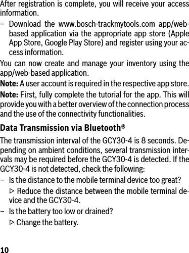 10After registration is complete, you will receive your access information.– Download the www.bosch-trackmytools.com app/web-based application via the appropriate app store (Apple App Store, Google Play Store) and register using your ac-cess information.You can now create and manage your inventory using the app/web-based application.Note: A user account is required in the respective app store.Note: First, fully complete the tutorial for the app. This will provide you with a better overview of the connection process and the use of the connectivity functionalities.Data Transmission via Bluetooth®The transmission interval of the GCY30-4 is 8 seconds. De-pending on ambient conditions, several transmission inter-vals may be required before the GCY30-4 is detected. If the GCY30-4 is not detected, check the following:–  Is the distance to the mobile terminal device too great?  ▷ Reduce the distance between the mobile terminal de-vice and the GCY30-4.–  Is the battery too low or drained?  ▷ Change the battery.