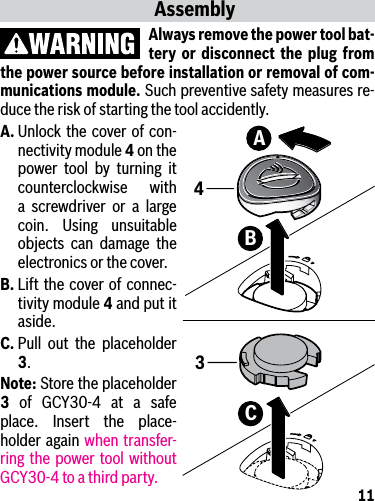 11AssemblyAlways remove the power tool bat-tery or disconnect the plug from the power source before installation or removal of com-munications module. Such preventive safety measures re-duce the risk of starting the tool accidently.A. Unlock the cover of con-nectivity module 4 on the power tool by turning it counterclockwise with a screwdriver or a large coin. Using unsuitable objects can damage the electronics or the cover.B. Lift the cover of connec-tivity module 4 and put it aside.C. Pull out the placeholder 3. Note: Store the placeholder 3 of GCY30-4 at a safe place. Insert the place-holder again when transfer-ring the power tool without GCY30-4 to a third party.BA4C3