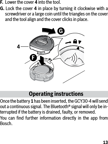 13F.  Lower the cover 4 into the tool.G. Lock the cover 4 in place by turning it clockwise with a screwdriver or a large coin until the triangles on the cover and the tool align and the cover clicks in place. Operating instructionsOnce the battery 1 has been inserted, the GCY30-4 will send out a continuous signal. The Bluetooth® signal will only be in-terrupted if the battery is drained, faulty, or removed.You can ﬁnd further information directly in the app from Bosch.FG4