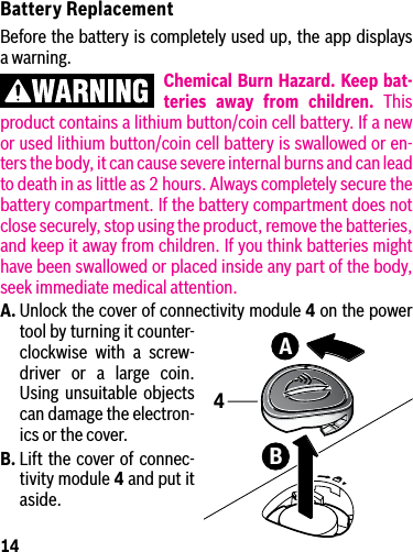 14Battery ReplacementBefore the battery is completely used up, the app displays a warning.Chemical Burn Hazard. Keep bat-teries away from children. This product contains a lithium button/coin cell battery. If a new or used lithium button/coin cell battery is swallowed or en-ters the body, it can cause severe internal burns and can lead to death in as little as 2 hours. Always completely secure the battery compartment. If the battery compartment does not close securely, stop using the product, remove the batteries, and keep it away from children. If you think batteries might have been swallowed or placed inside any part of the body, seek immediate medical attention.A. Unlock the cover of connectivity module 4 on the power tool by turning it counter-clockwise with a screw-driver or a large coin. Using unsuitable objects can damage the electron-ics or the cover.B. Lift the cover of connec-tivity module 4 and put it aside.BA4