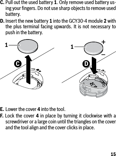 15C. Pull out the used battery 1. Only remove used battery us-ing your ﬁngers. Do not use sharp objects to remove used battery.D. Insert the new battery 1 into the GCY30-4 module 2 with the plus terminal facing upwards. It is not necessary to push in the battery.E. Lower the cover 4 into the tool.F. Lock the cover 4 in place by turning it clockwise with a screwdriver or a large coin until the triangles on the cover and the tool align and the cover clicks in place. 1C1D