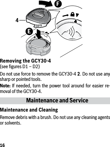 16Removing the GCY30-4 (see ﬁgures D1 – D2)Do not use force to remove the GCY30-4 2. Do not use any sharp or pointed tools.Note: If needed, turn the power tool around for easier re-moval of the GCY30-4.Maintenance and ServiceMaintenance and CleaningRemove debris with a brush. Do not use any cleaning agents or solvents.FE4
