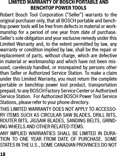 18LIMITED WARRANTY OF BOSCH PORTABLE AND BENCHTOP POWER TOOLSRobert Bosch Tool Corporation (“Seller”) warrants to the original purchaser only, that all BOSCH portable and bench-top power tools will be free from defects in material or work-manship for a period of one year from date of purchase. Seller’s sole obligation and your exclusive remedy under this Limited Warranty and, to the extent permitted by law, any warranty or condition implied by law, shall be the repair or replacement of parts, without charge, which are defective in material or workmanship and which have not been mis-used, carelessly handled, or misrepaired by persons other than Seller or Authorized Service Station. To make a claim under this Limited Warranty, you must return the complete portable or benchtop power tool product, transportation prepaid, to any BOSCH Factory Service Center or Authorized Service Station.  For Authorized BOSCH Power Tool Service Stations, please refer to your phone directory.THIS LIMITED WARRANTY DOES NOT APPLY TO ACCESSO-RY ITEMS SUCH AS CIRCULAR SAW BLADES, DRILL BITS, ROUTER BITS, JIGSAW BLADES, SANDING BELTS, GRIND-ING WHEELS AND OTHER RELATED ITEMS.ANY IMPLIED WARRANTIES SHALL BE LIMITED IN DURA-TION TO ONE YEAR FROM DATE OF PURCHASE. SOME STATESINTHEU.S.,SOMECANADIANPROVINCESDONOT