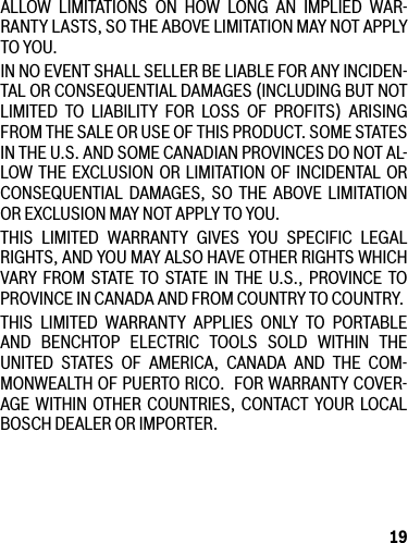 19ALLOW LIMITATIONS ON HOW LONG AN IMPLIED WAR-RANTYLASTS,SOTHEABOVELIMITATIONMAYNOTAPPLYTO YOU.INNOEVENTSHALLSELLERBELIABLEFORANYINCIDEN-TAL OR CONSEQUENTIAL DAMAGES (INCLUDING BUT NOT LIMITED TO LIABILITY FOR LOSS OF PROFITS) ARISING FROM THE SALE OR USE OF THIS PRODUCT. SOME STATES INTHEU.S.ANDSOMECANADIANPROVINCESDONOTAL-LOW THE EXCLUSION OR LIMITATION OF INCIDENTAL OR CONSEQUENTIAL DAMAGES, SO THE ABOVE LIMITATIONOR EXCLUSION MAY NOT APPLY TO YOU.THIS LIMITED WARRANTY GIVES YOU SPECIFIC LEGALRIGHTS,ANDYOUMAYALSOHAVEOTHERRIGHTSWHICHVARY FROM STATE TO STATE IN THE U.S., PROVINCE TOPROVINCEINCANADAANDFROMCOUNTRYTOCOUNTRY.THIS LIMITED WARRANTY APPLIES ONLY TO PORTABLE AND BENCHTOP ELECTRIC TOOLS SOLD WITHIN THE UNITED STATES OF AMERICA, CANADA AND THE COM-MONWEALTHOFPUERTORICO.FORWARRANTYCOVER-AGE WITHIN OTHER COUNTRIES, CONTACT YOUR LOCAL BOSCH DEALER OR IMPORTER.