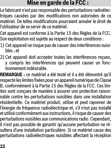 22Mise en garde de la FCC :Le fabricant n’est pas responsable des perturbations radioélec-triques causées par des modiﬁcations non autorisées de ce matériel. De telles modiﬁcations pourraient annuler le droit de l’utilisateur de se servir de ce matériel.Cet appareil est conforme à la Partie 15 des Règles de la FCC. Son exploitation est sujette au respect de deux conditions :1) Cet appareil ne risque pas de causer des interférences nuisi-bles ; et2) Cet appareil doit accepter toutes les interférences reçues, y compris les interférences qui peuvent causer un fonc-tionnement indésirable.REMARQUE : ce matériel a été testé et il a été démontré qu’il respecte les limites ﬁxées pour un appareil numérique de Classe B, conformément à la Partie 15 des Règles de la FCC. Ces lim-ites sont conçues de manière à assurer une protection raison-nable contre les perturbations nuisibles dans une installation résidentielle. Ce matériel produit, utilise et peut rayonner de l’énergie de fréquence radioélectrique et, s’il n’est pas installé et utilisé conformément aux instructions, il risque de causer des perturbations nuisibles aux communications radio. Cependant, il n’est pas possible de garantir qu’aucune perturbation ne ré-sultera d’une installation particulière. Si ce matériel cause des perturbations radioélectriques nuisibles aﬀectant la réception 