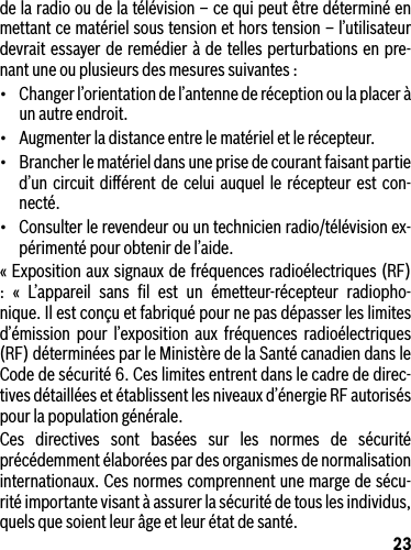 23de la radio ou de la télévision – ce qui peut être déterminé en mettant ce matériel sous tension et hors tension – l’utilisateur devrait essayer de remédier à de telles perturbations en pre-nant une ou plusieurs des mesures suivantes :• Changerl’orientationdel’antennederéceptionoulaplaceràun autre endroit.• Augmenterladistanceentrelematérieletlerécepteur.• Brancherlematérieldansuneprisedecourantfaisantpartied’un circuit diﬀérent de celui auquel le récepteur est con-necté.• Consulterlerevendeurouuntechnicienradio/télévisionex-périmenté pour obtenir de l’aide.« Exposition aux signaux de fréquences radioélectriques (RF) : « L’appareil sans ﬁl est un émetteur-récepteur radiopho-nique. Il est conçu et fabriqué pour ne pas dépasser les limites d’émission pour l’exposition aux fréquences radioélectriques (RF) déterminées par le Ministère de la Santé canadien dans le Code de sécurité 6. Ces limites entrent dans le cadre de direc-tives détaillées et établissent les niveaux d’énergie RF autorisés pour la population générale.Ces directives sont basées sur les normes de sécurité précédemment élaborées par des organismes de normalisation internationaux. Ces normes comprennent une marge de sécu-rité importante visant à assurer la sécurité de tous les individus, quels que soient leur âge et leur état de santé.