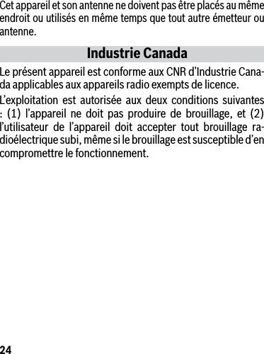 24Cet appareil et son antenne ne doivent pas être placés au même endroit ou utilisés en même temps que tout autre émetteur ou antenne.Industrie CanadaLe présent appareil est conforme aux CNR d’Industrie Cana-da applicables aux appareils radio exempts de licence. L’exploitation est autorisée aux deux conditions suivantes : (1) l’appareil ne doit pas produire de brouillage, et (2) l’utilisateur de l’appareil doit accepter tout brouillage ra-dioélectrique subi, même si le brouillage est susceptible d’en compromettre le fonctionnement.