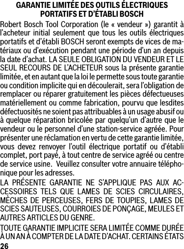 26GARANTIE LIMITÉE DES OUTILS ÉLECTRIQUES  PORTATIFS ET D’ÉTABLI BOSCHRobert Bosch Tool Corporation (le « vendeur ») garantit à l’acheteur initial seulement que tous les outils électriques portatifs et d’établi BOSCH seront exempts de vices de ma-tériaux ou d’exécution pendant une période d’un an depuis ladated’achat.LASEULEOBLIGATIONDUVENDEURETLESEUL RECOURS DE L’ACHETEUR sous la présente garantie limitée, et en autant que la loi le permette sous toute garantie ou condition implicite qui en découlerait, sera l’obligation de remplacer ou réparer gratuitement les pièces défectueuses matériellement ou comme fabrication, pourvu que lesdites défectuosités ne soient pas attribuables à un usage abusif ou à quelque réparation bricolée par quelqu’un d’autre que le vendeur ou le personnel d’une station-service agréée. Pour présenter une réclamation en vertu de cette garantie limitée, vous devez renvoyer l’outil électrique portatif ou d’établi complet, port payé, à tout centre de service agréé ou centre deserviceusine.Veuillezconsultervotreannuairetélépho-nique pour les adresses.LA PRÉSENTE GARANTIE NE S’APPLIQUE PAS AUX AC-CESSOIRES TELS QUE LAMES DE SCIES CIRCULAIRES, MÈCHES DE PERCEUSES, FERS DE TOUPIES, LAMES DE SCIES SAUTEUSES, COURROIES DE PONÇAGE, MEULES ET AUTRES ARTICLES DU GENRE.TOUTE GARANTIE IMPLICITE SERA LIMITÉE COMME DURÉE À UN AN À COMPTER DE LA DATE D’ACHAT. CERTAINS ÉTATS 